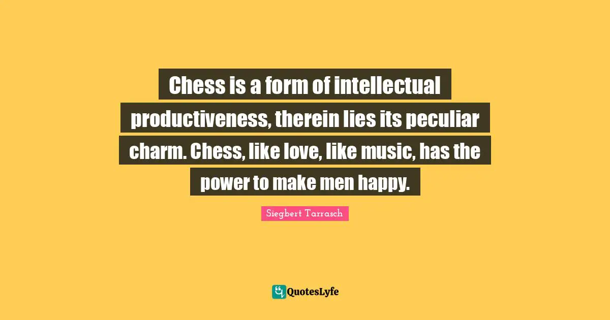 Chess is a form of intellectual productiveness, therein lies its peculiar charm. Chess, like love, like music, has the power to make men happy.