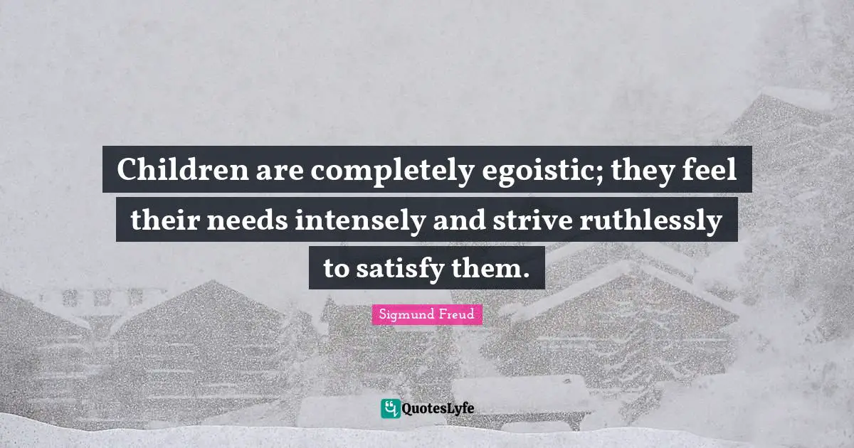 Children are completely egoistic; they feel their needs intensely and strive ruthlessly to satisfy them.