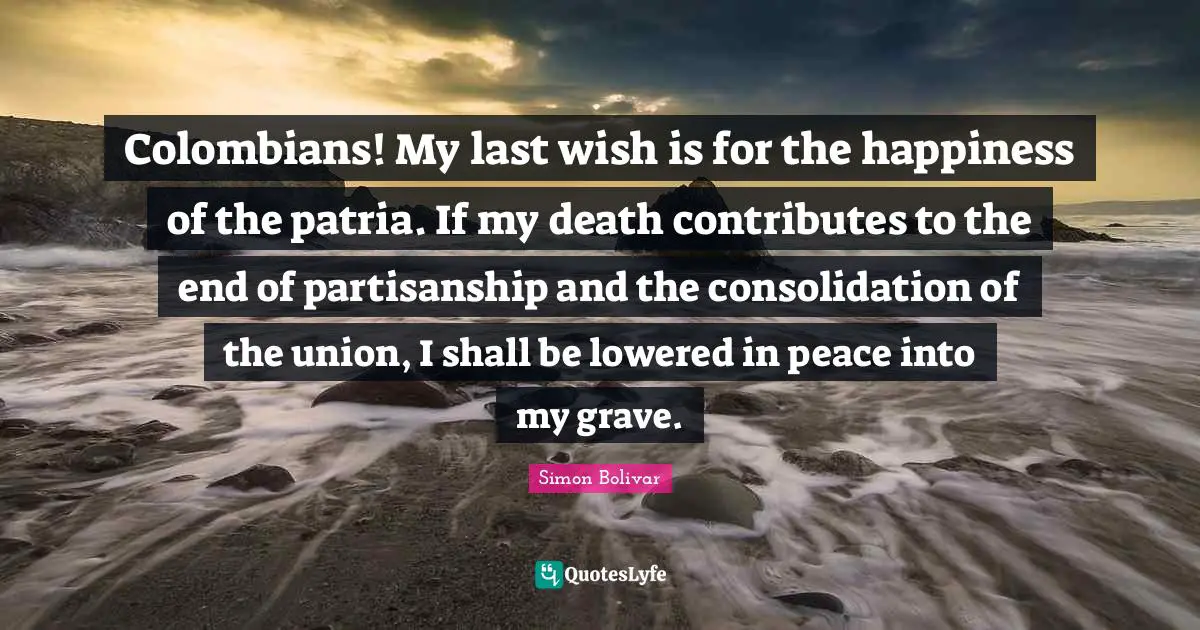 Lasts Quotes: "Colombians! My last wish is for the happiness of the patria. If my death contributes to the end of partisanship and the consolidation of the union, I shall be lowered in peace into my grave."