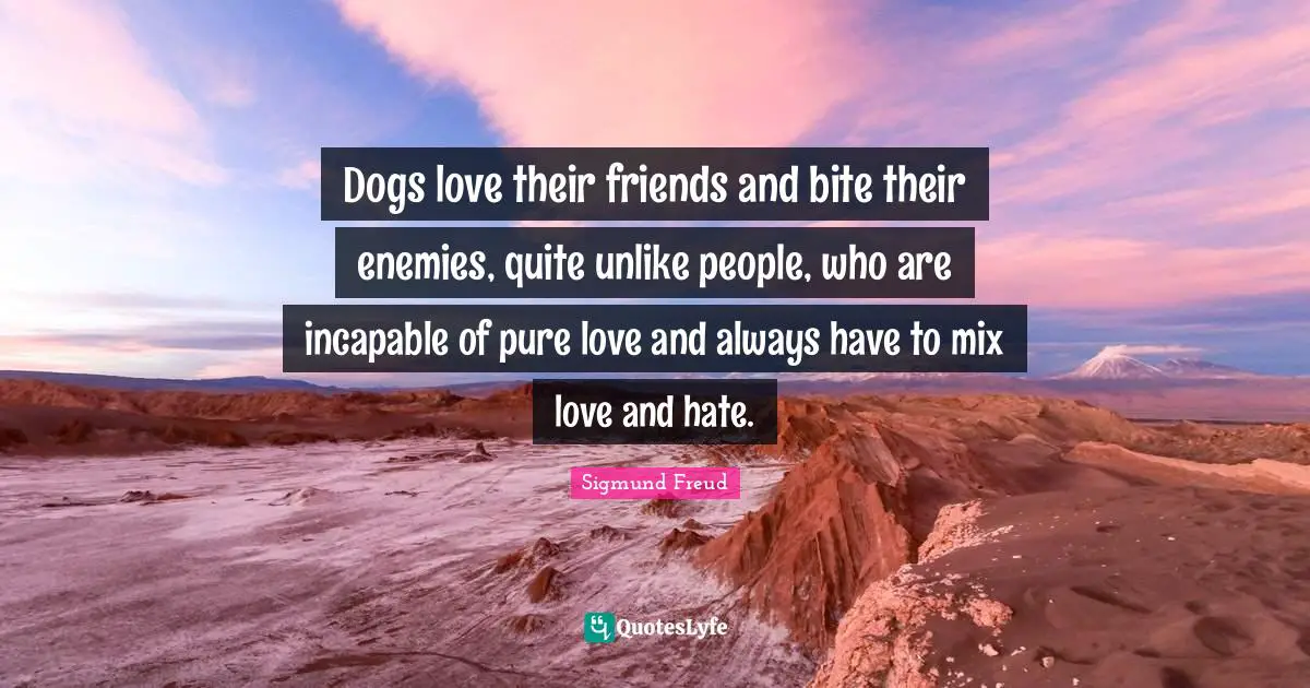 Sigmund Freud Quotes: "Dogs love their friends and bite their enemies, quite unlike people, who are incapable of pure love and always have to mix love and hate."