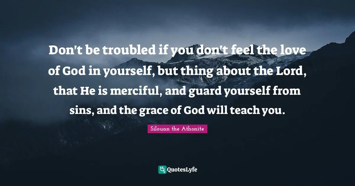 Don't be troubled if you don't feel the love of God in yourself, but thing about the Lord, that He is merciful, and guard yourself from sins, and the grace of God will teach you.