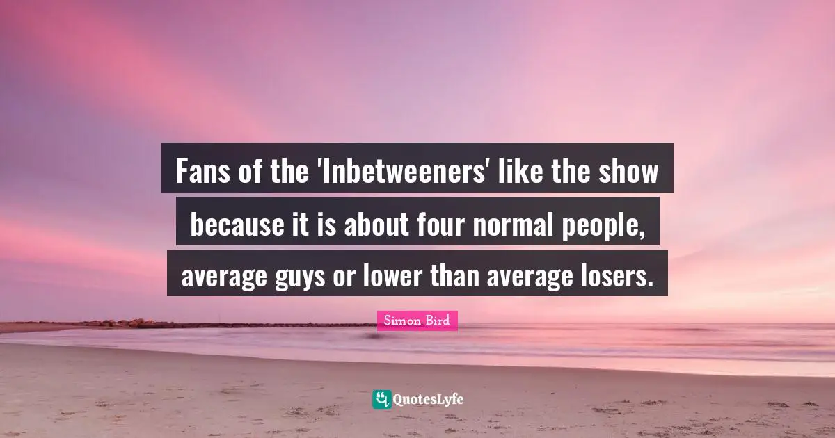 Fans of the 'Inbetweeners' like the show because it is about four normal people, average guys or lower than average losers.