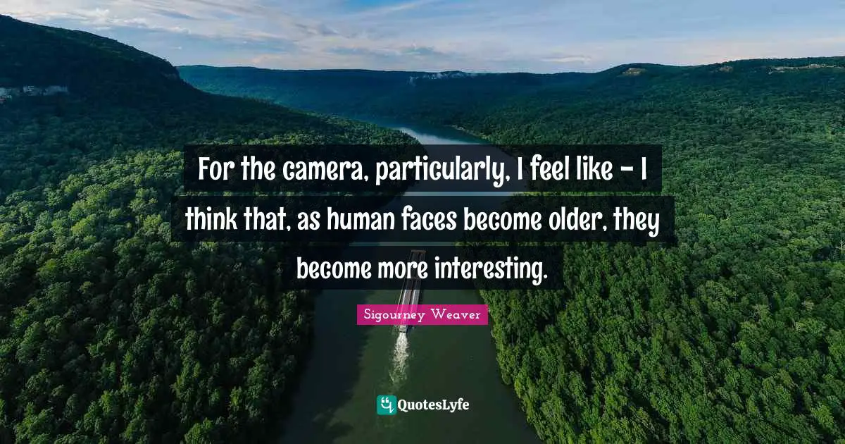 For the camera, particularly, I feel like - I think that, as human faces become older, they become more interesting.