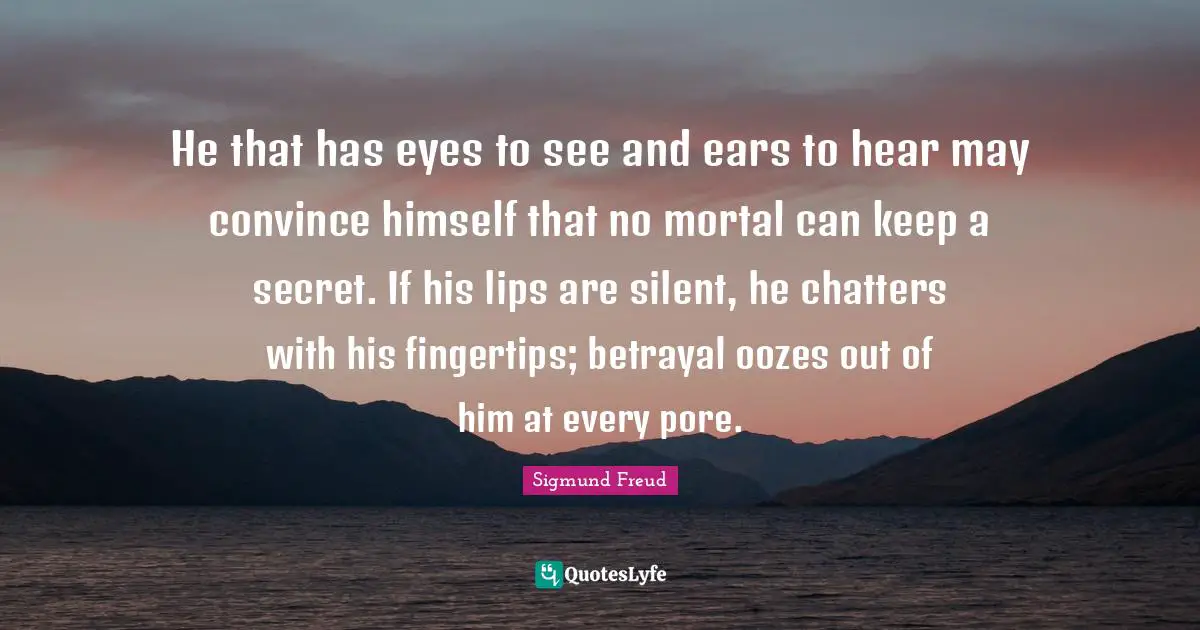 Sigmund Freud Quotes: "He that has eyes to see and ears to hear may convince himself that no mortal can keep a secret. If his lips are silent, he chatters with his fingertips; betrayal oozes out of him at every pore."