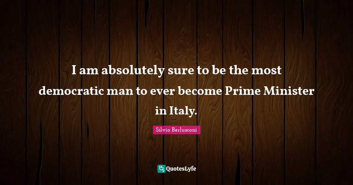 I am absolutely sure to be the most democratic man to ever become Prime Minister in Italy.