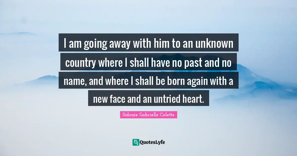 Sidonie Gabrielle Colette Quotes: "I am going away with him to an unknown country where I shall have no past and no name, and where I shall be born again with a new face and an untried heart."