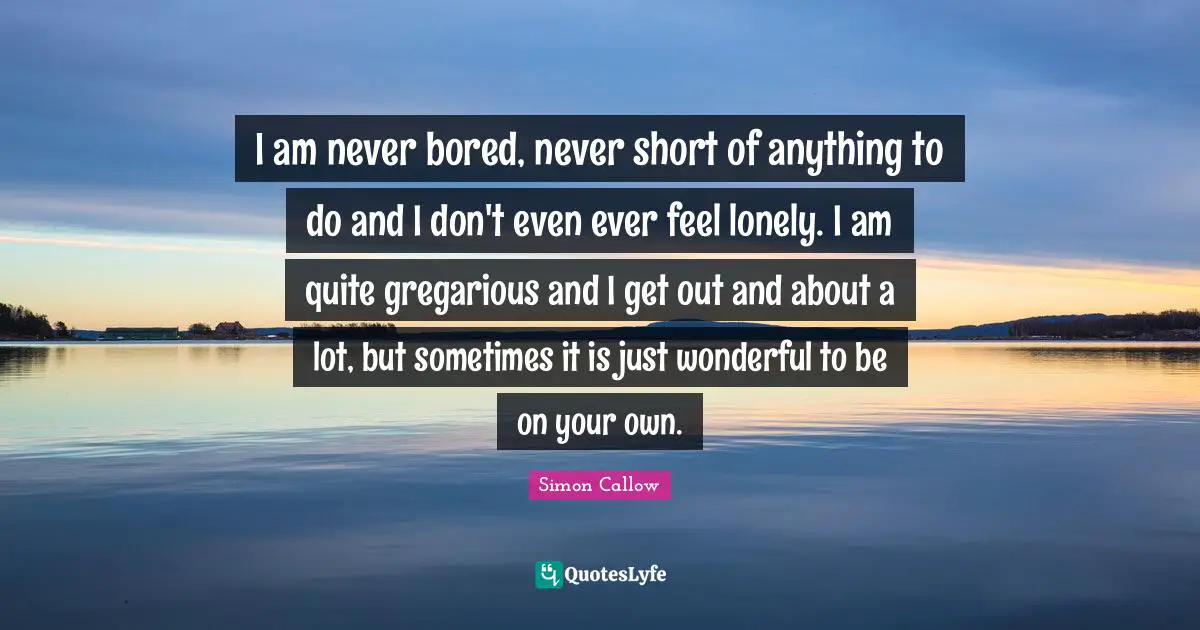 I am never bored, never short of anything to do and I don't even ever feel lonely. I am quite gregarious and I get out and about a lot, but sometimes it is just wonderful to be on your own.