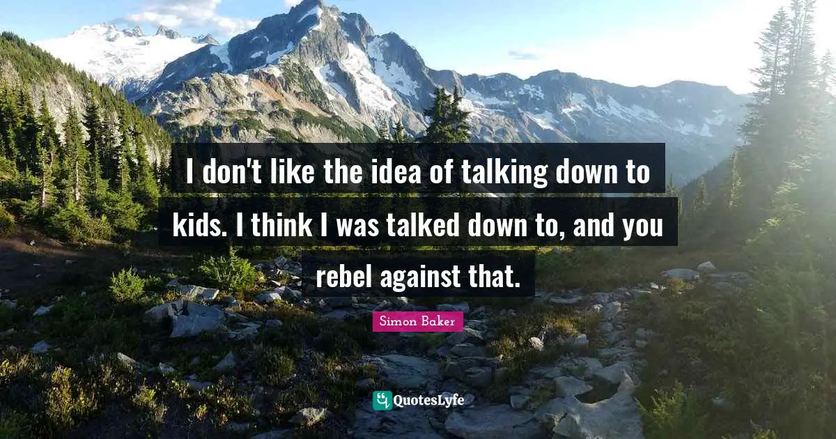 I don't like the idea of talking down to kids. I think I was talked down to, and you rebel against that.