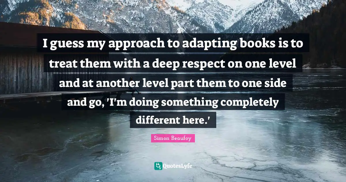 I guess my approach to adapting books is to treat them with a deep respect on one level and at another level part them to one side and go, 'I'm doing something completely different here.'