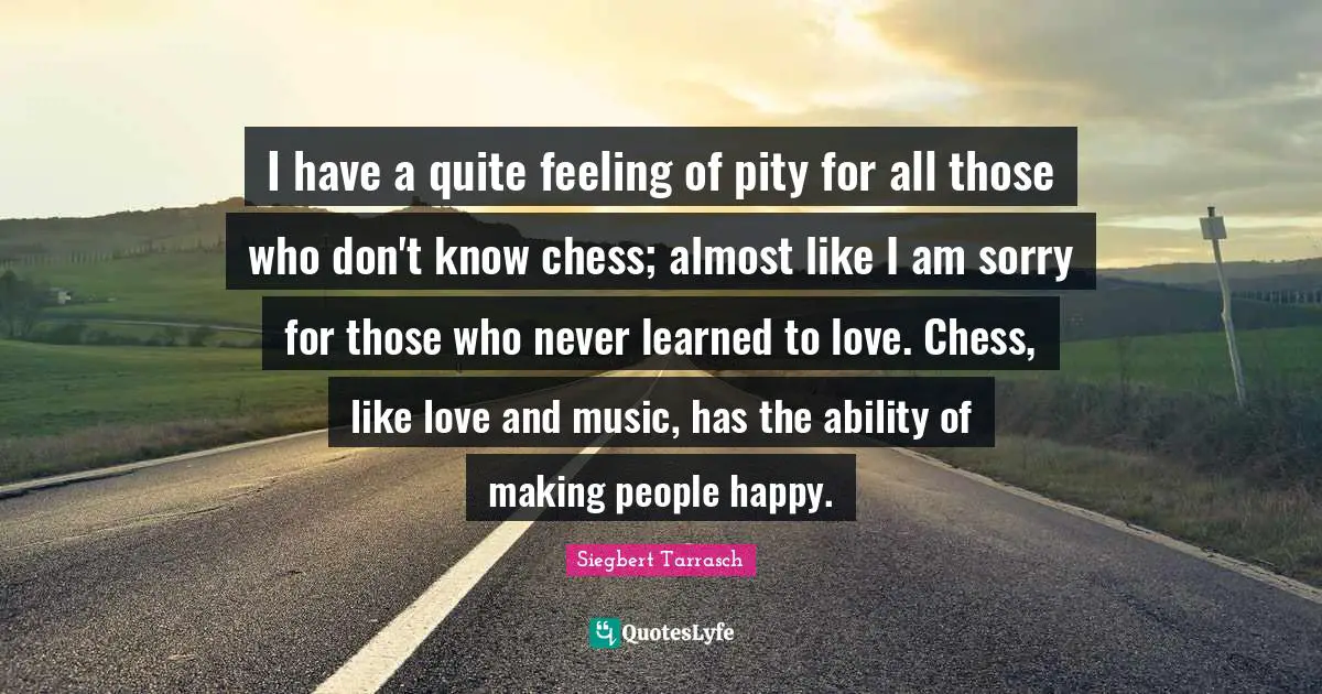 I have a quite feeling of pity for all those who don't know chess; almost like I am sorry for those who never learned to love. Chess, like love and music, has the ability of making people happy.