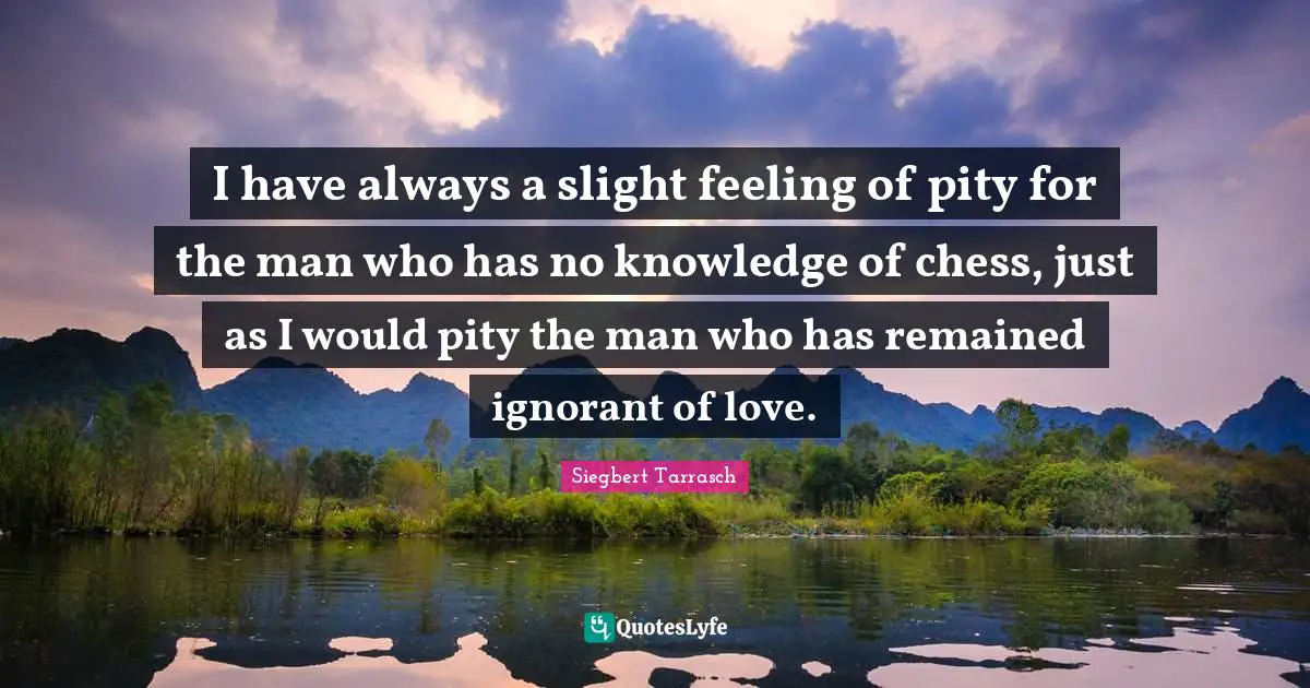 I have always a slight feeling of pity for the man who has no knowledge of chess, just as I would pity the man who has remained ignorant of love.