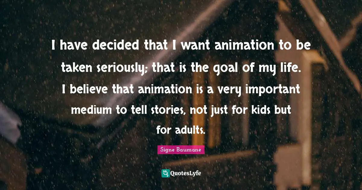 I have decided that I want animation to be taken seriously; that is the goal of my life. I believe that animation is a very important medium to tell stories, not just for kids but for adults.