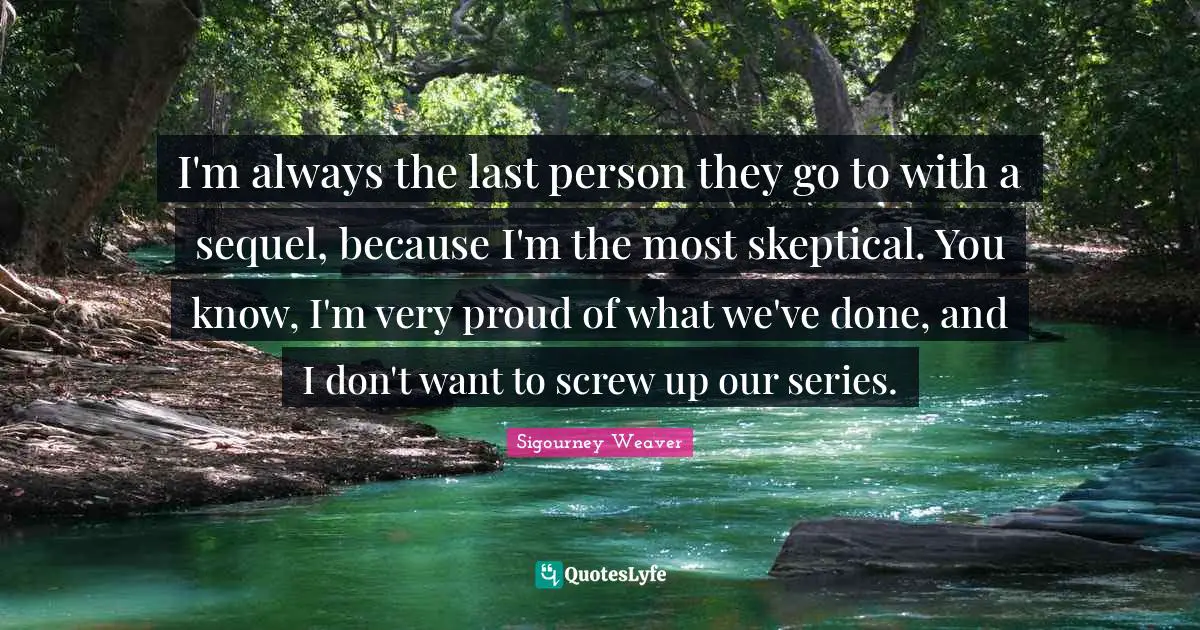 I'm always the last person they go to with a sequel, because I'm the most skeptical. You know, I'm very proud of what we've done, and I don't want to screw up our series.
