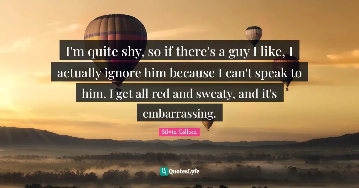 I'm quite shy, so if there's a guy I like, I actually ignore him because I can't speak to him. I get all red and sweaty, and it's embarrassing.