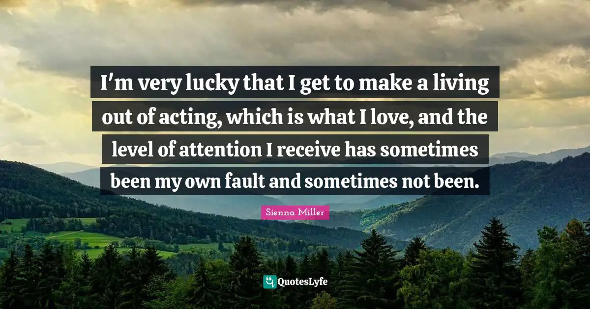 I'm very lucky that I get to make a living out of acting, which is what I love, and the level of attention I receive has sometimes been my own fault and sometimes not been.