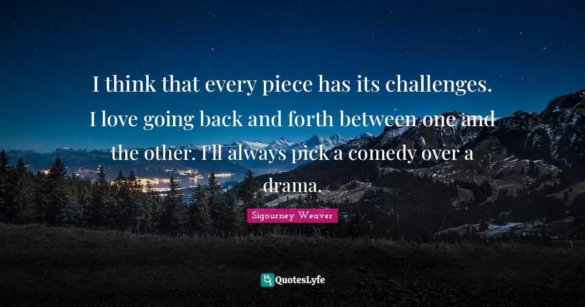 I think that every piece has its challenges. I love going back and forth between one and the other. I'll always pick a comedy over a drama.