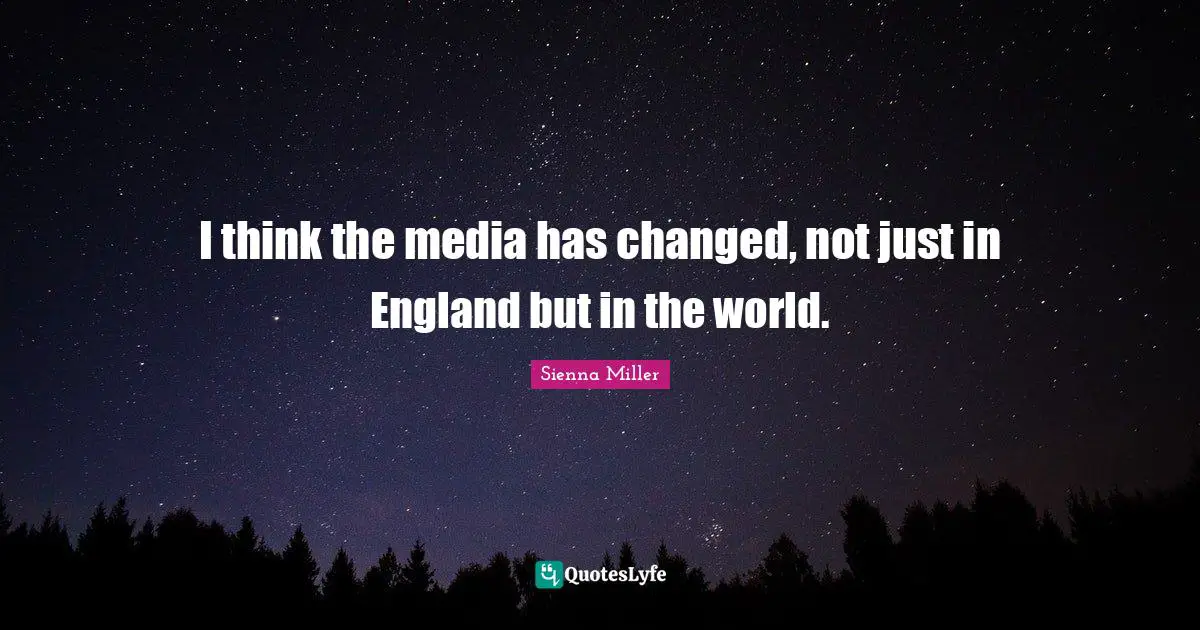 I think the media has changed, not just in England but in the world.