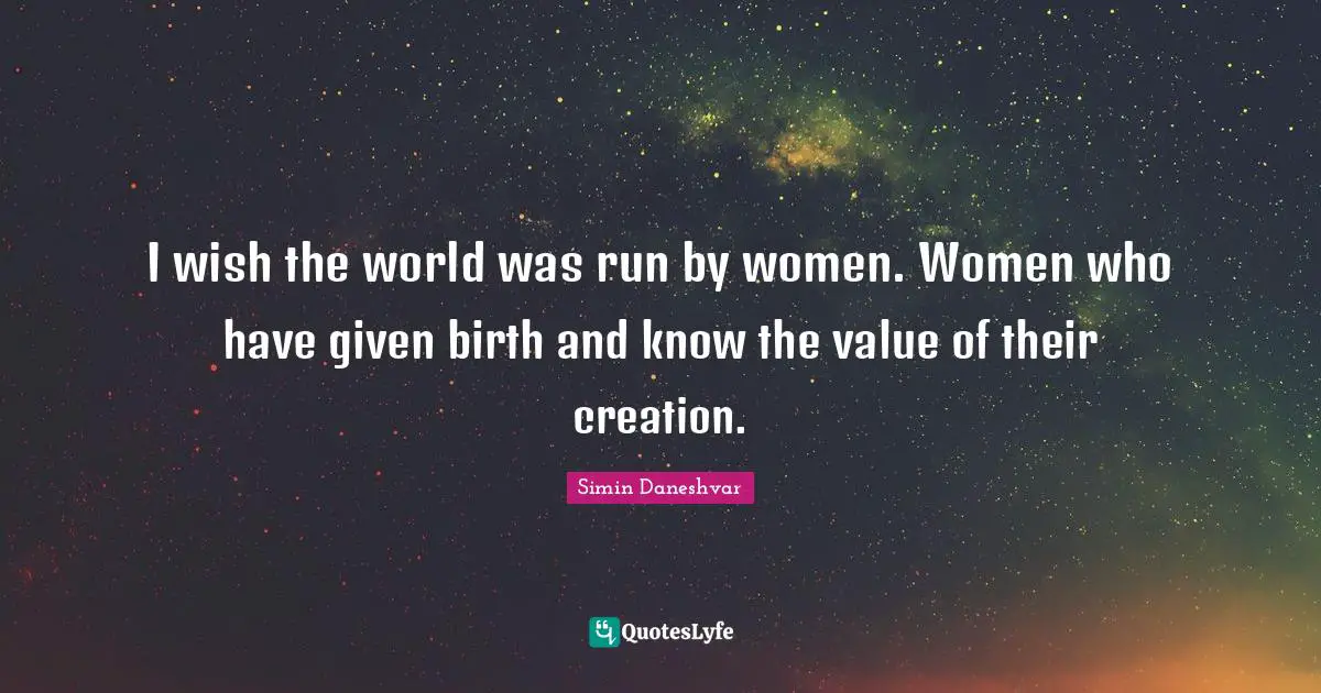 I wish the world was run by women. Women who have given birth and know the value of their creation.