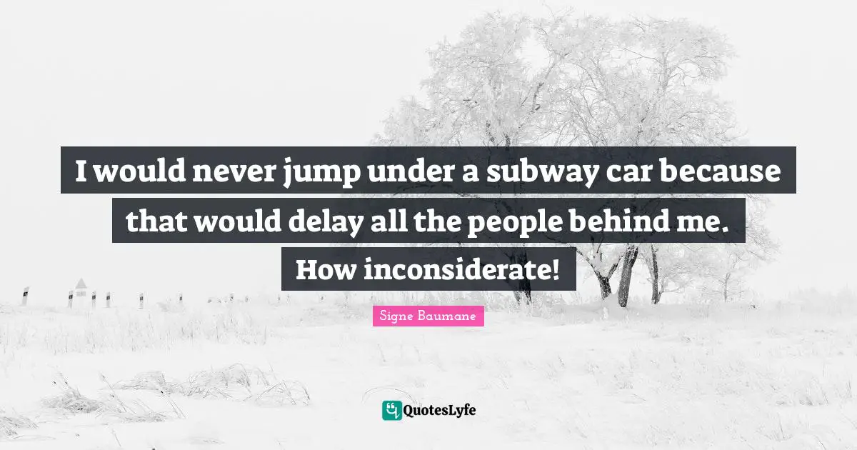 I would never jump under a subway car because that would delay all the people behind me. How inconsiderate!