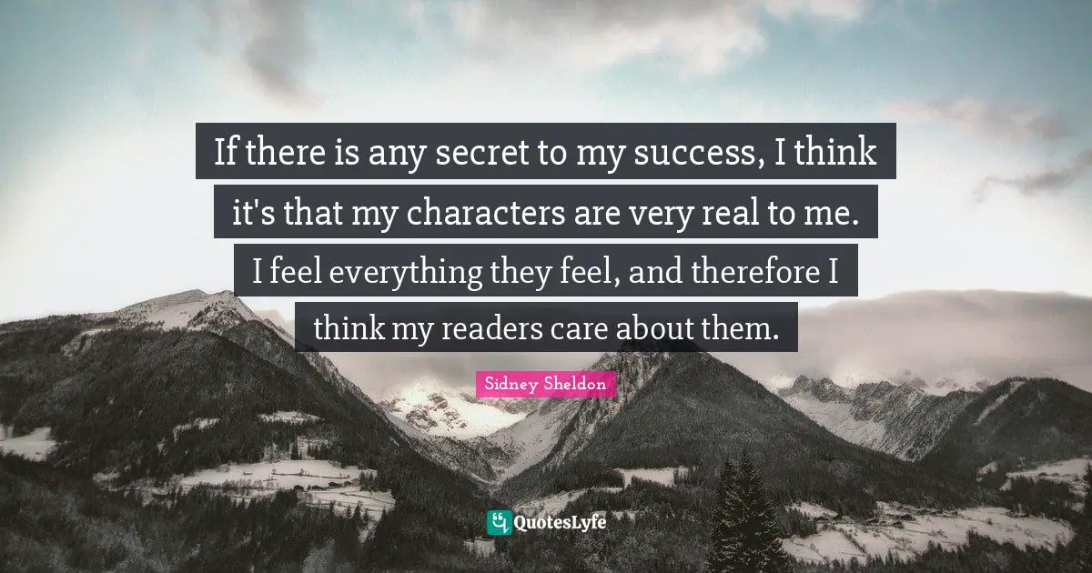 If there is any secret to my success, I think it's that my characters are very real to me. I feel everything they feel, and therefore I think my readers care about them.