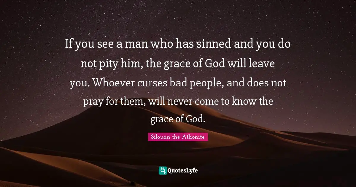 If you see a man who has sinned and you do not pity him, the grace of God will leave you. Whoever curses bad people, and does not pray for them, will never come to know the grace of God.