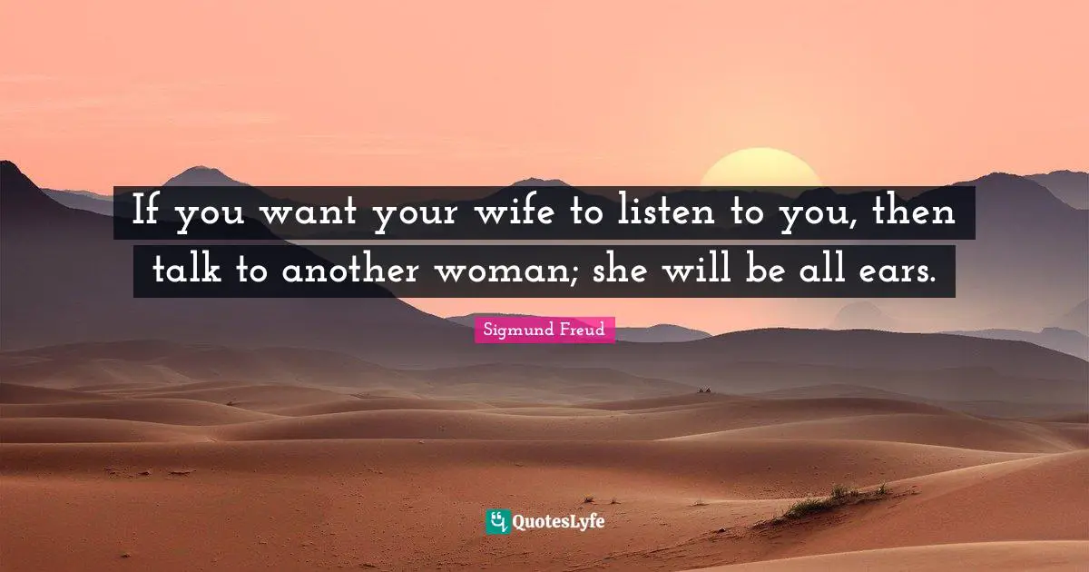 Sigmund Freud Quotes: If you want your wife to listen to you, then talk to another woman; she will be all ears.