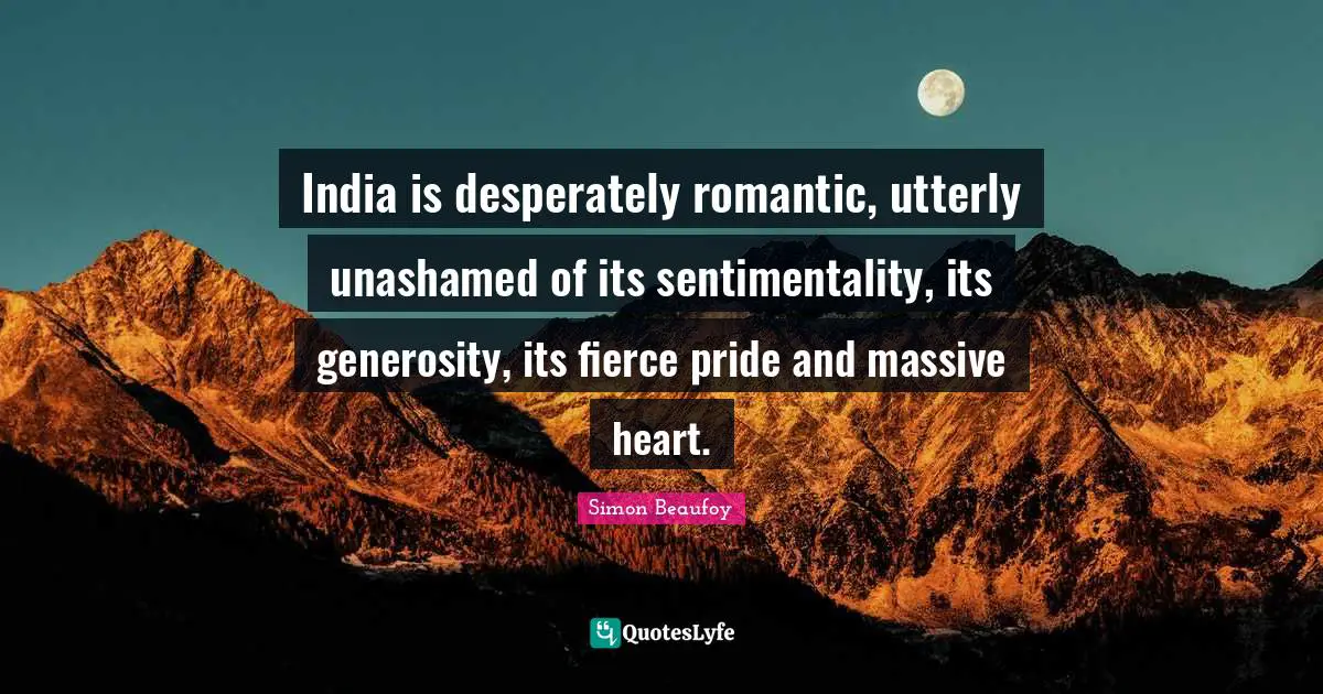 India is desperately romantic, utterly unashamed of its sentimentality, its generosity, its fierce pride and massive heart.