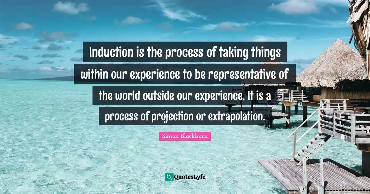 Induction is the process of taking things within our experience to be representative of the world outside our experience. It is a process of projection or extrapolation.
