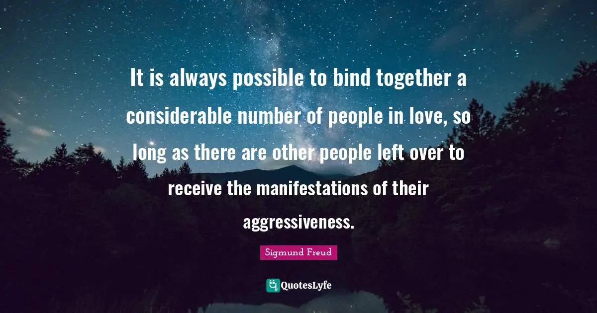It is always possible to bind together a considerable number of people in love, so long as there are other people left over to receive the manifestations of their aggressiveness.