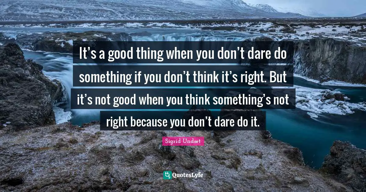 It’s a good thing when you don’t dare do something if you don’t think it’s right. But it’s not good when you think something’s not right because you don’t dare do it.