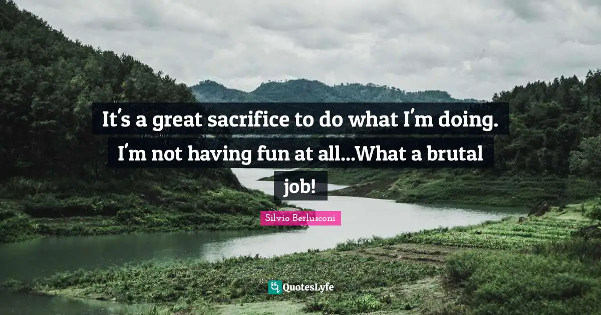 It's a great sacrifice to do what I'm doing. I'm not having fun at all...What a brutal job!