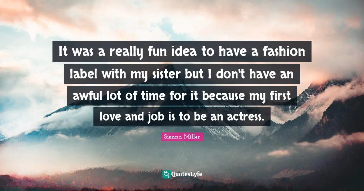 It was a really fun idea to have a fashion label with my sister but I don't have an awful lot of time for it because my first love and job is to be an actress.