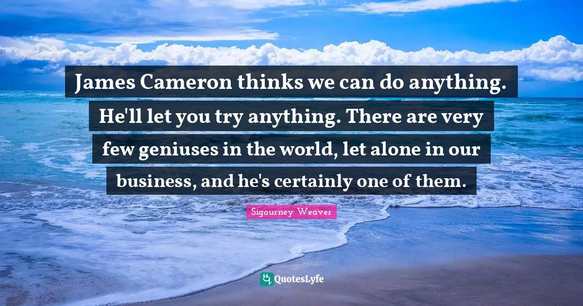 James Cameron thinks we can do anything. He'll let you try anything. There are very few geniuses in the world, let alone in our business, and he's certainly one of them.