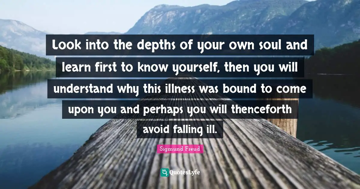 Sigmund Freud Quotes: "Look into the depths of your own soul and learn first to know yourself, then you will understand why this illness was bound to come upon you and perhaps you will thenceforth avoid falling ill."