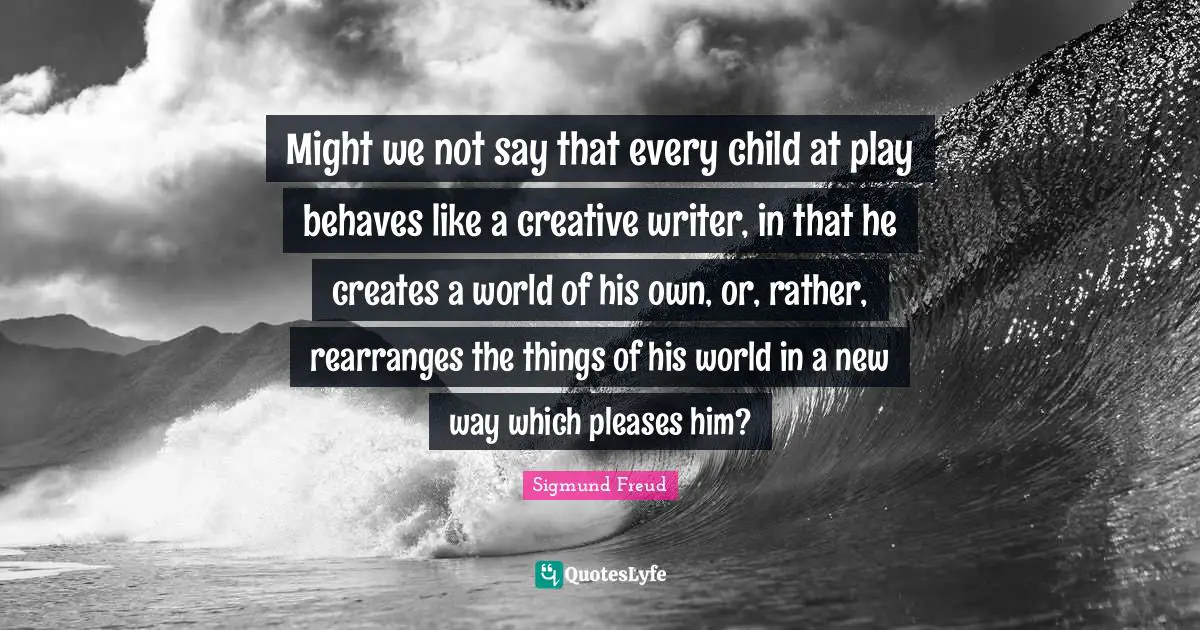Might we not say that every child at play behaves like a creative writer, in that he creates a world of his own, or, rather, rearranges the things of his world in a new way which pleases him?
