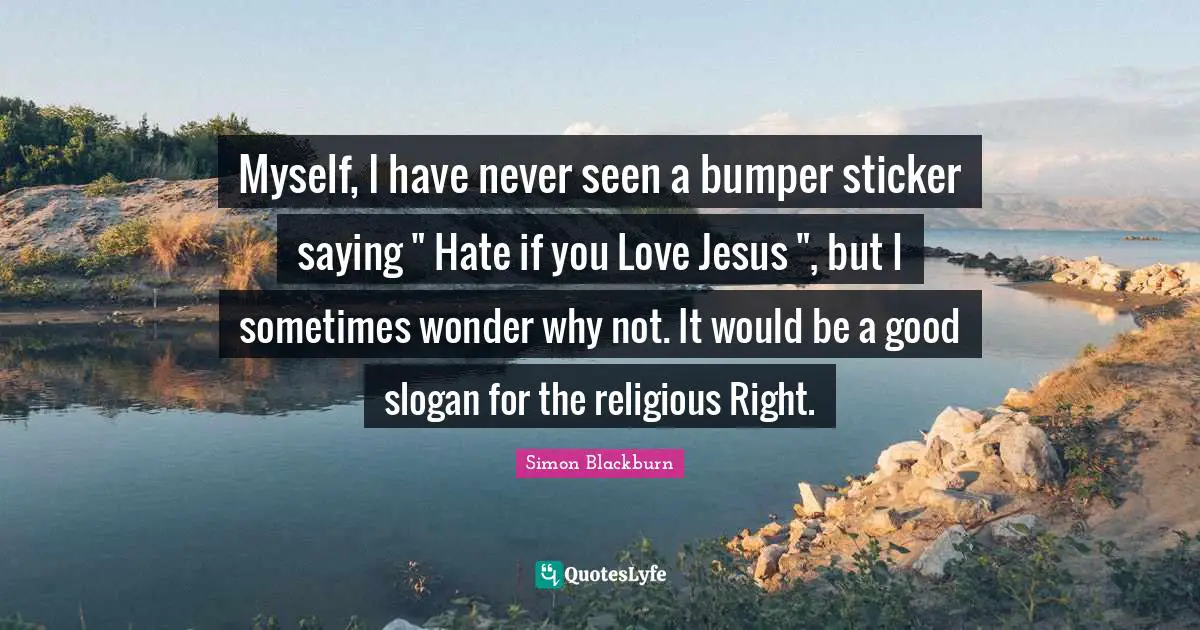 Myself, I have never seen a bumper sticker saying " Hate if you Love Jesus ", but I sometimes wonder why not. It would be a good slogan for the religious Right.