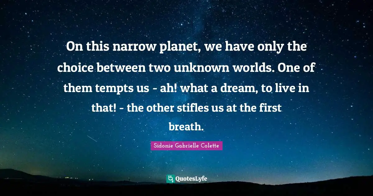Sidonie Gabrielle Colette Quotes: "On this narrow planet, we have only the choice between two unknown worlds. One of them tempts us - ah! what a dream, to live in that! - the other stifles us at the first breath."