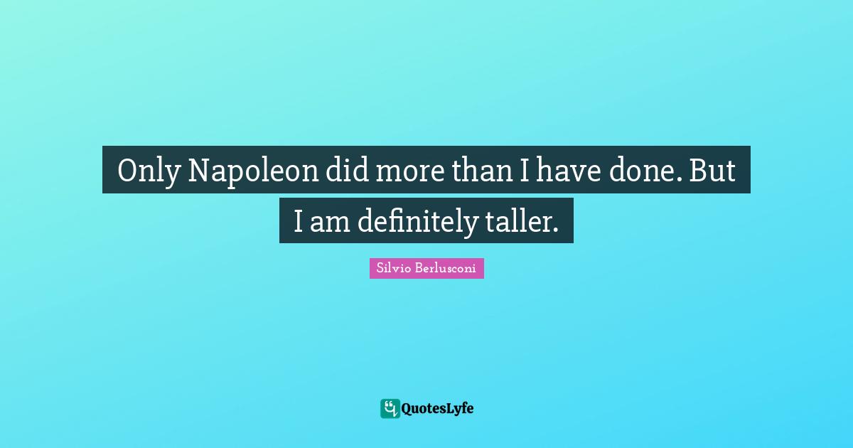 Only Napoleon did more than I have done. But I am definitely taller.