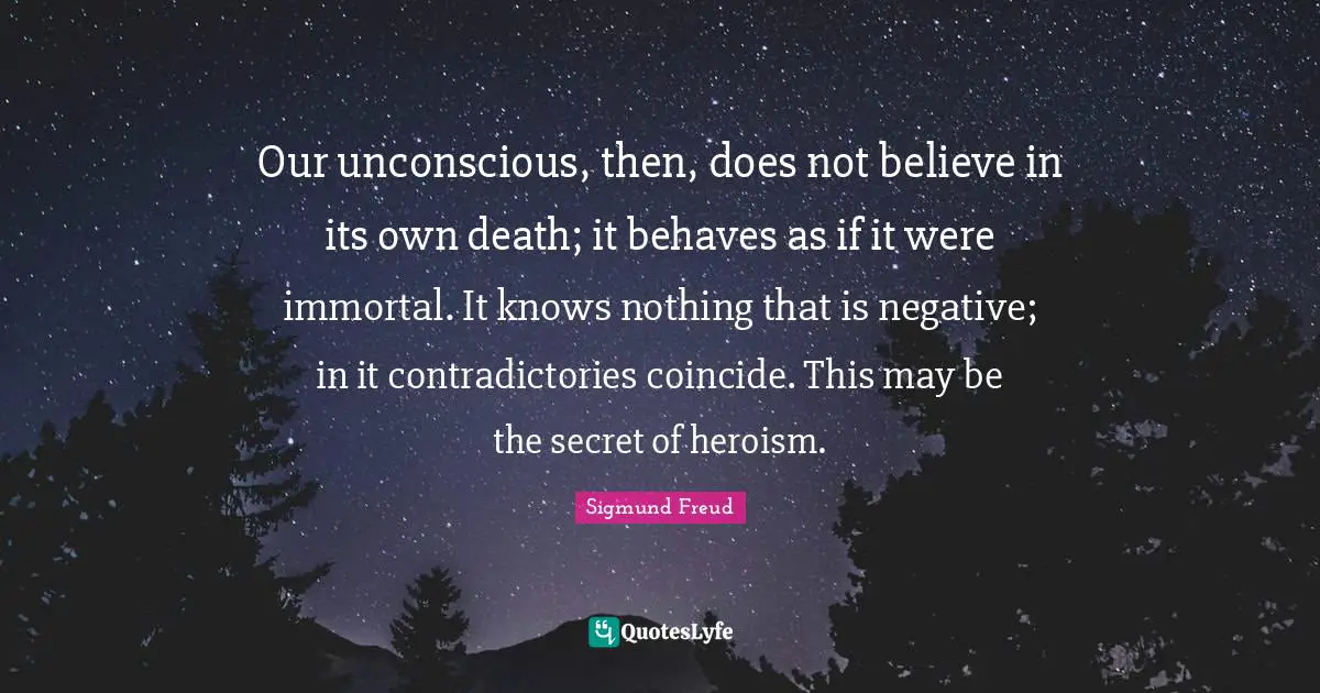 Our unconscious, then, does not believe in its own death; it behaves as if it were immortal. It knows nothing that is negative; in it contradictories coincide. This may be the secret of heroism.