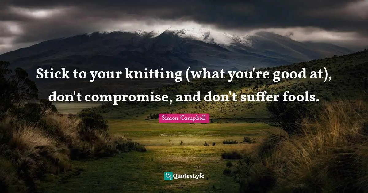 Stick to your knitting (what you're good at), don't compromise, and don't suffer fools.