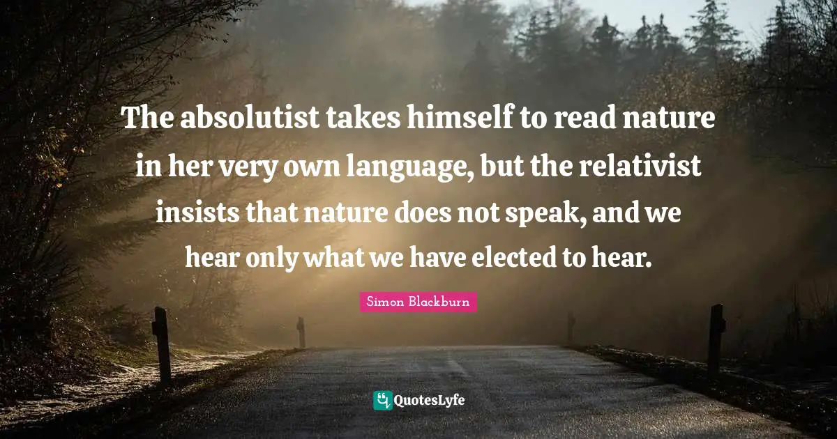 The absolutist takes himself to read nature in her very own language, but the relativist insists that nature does not speak, and we hear only what we have elected to hear.