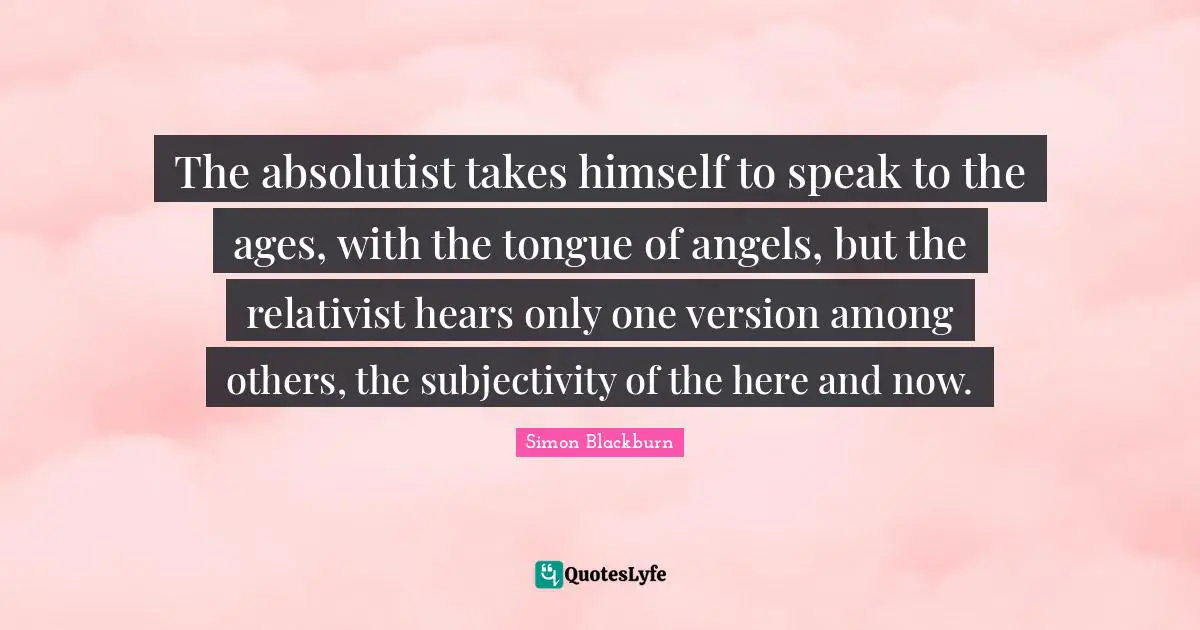 The absolutist takes himself to speak to the ages, with the tongue of angels, but the relativist hears only one version among others, the subjectivity of the here and now.