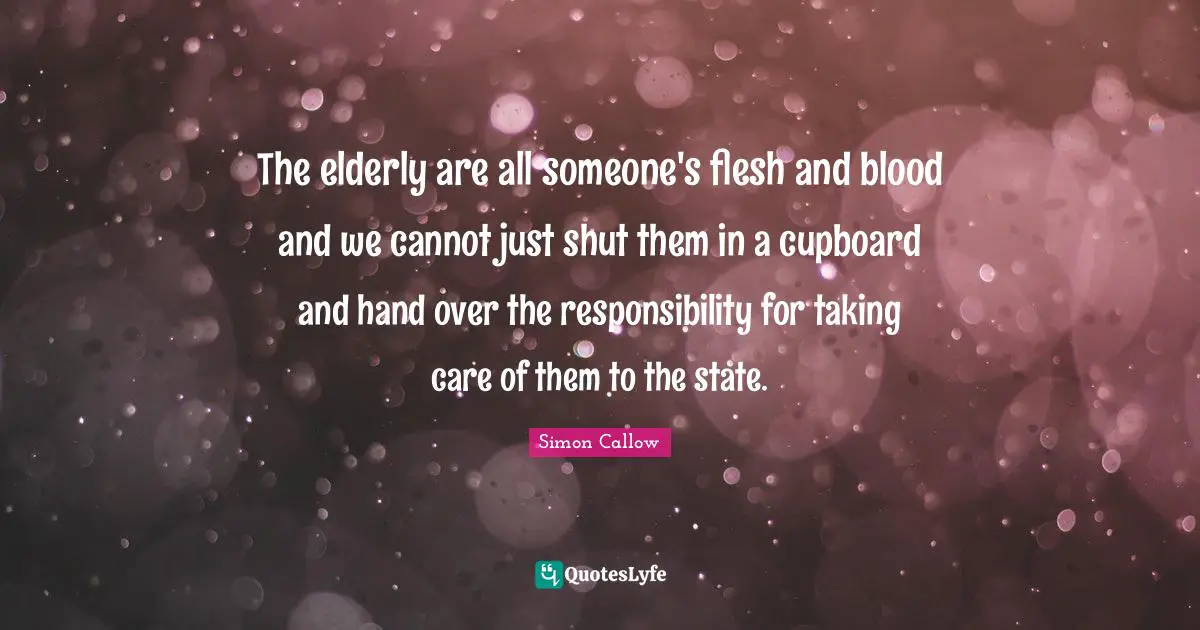 The elderly are all someone's flesh and blood and we cannot just shut them in a cupboard and hand over the responsibility for taking care of them to the state.