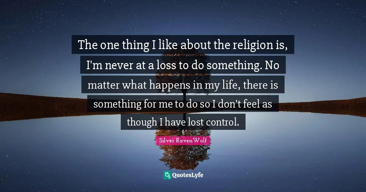 The one thing I like about the religion is, I'm never at a loss to do something. No matter what happens in my life, there is something for me to do so I don't feel as though I have lost control.