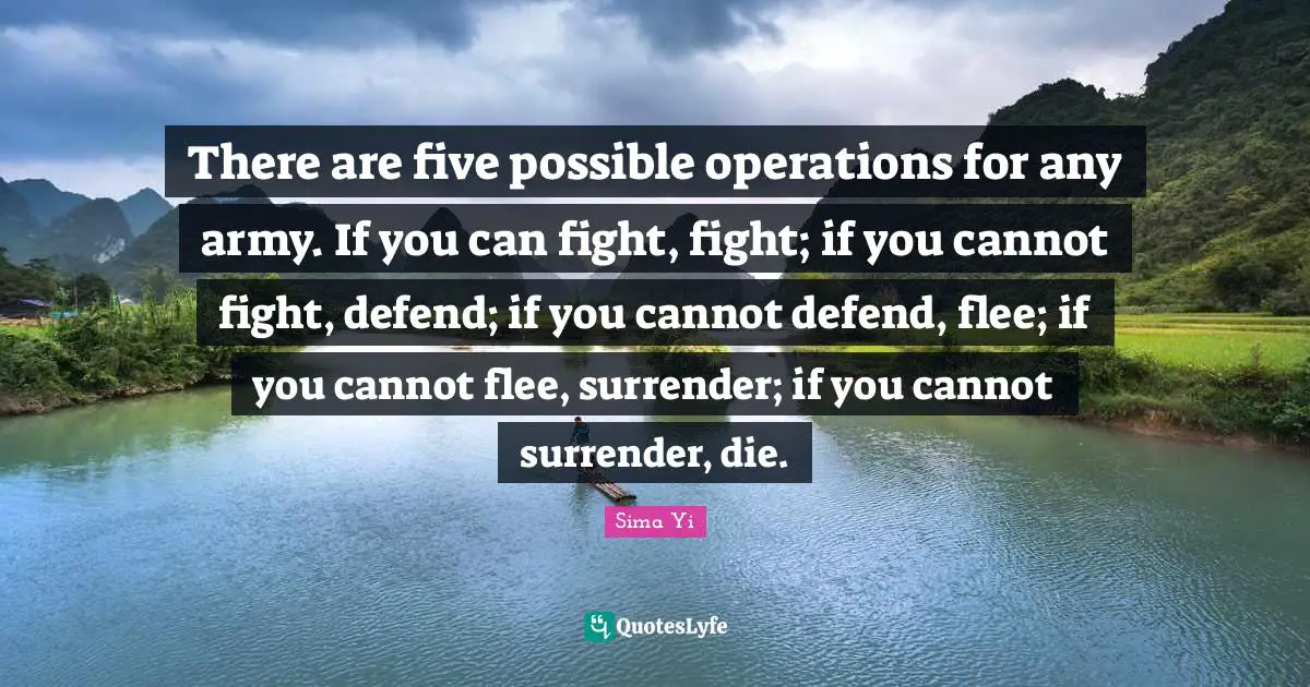 There are five possible operations for any army. If you can fight, fight; if you cannot fight, defend; if you cannot defend, flee; if you cannot flee, surrender; if you cannot surrender, die.