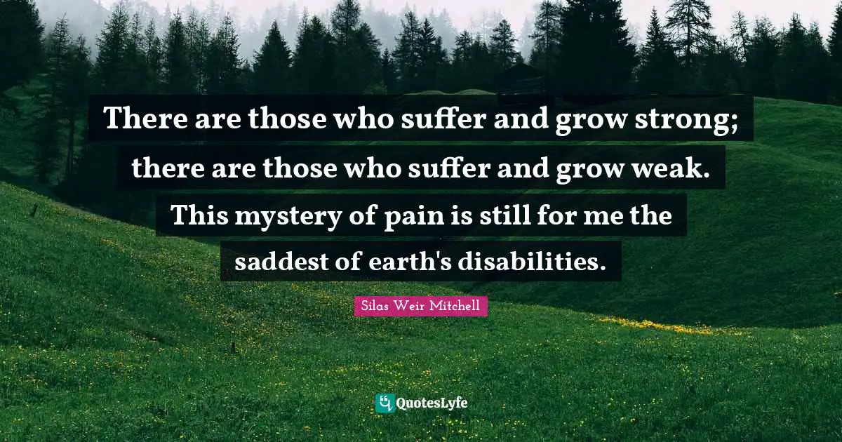 There are those who suffer and grow strong; there are those who suffer and grow weak. This mystery of pain is still for me the saddest of earth's disabilities.