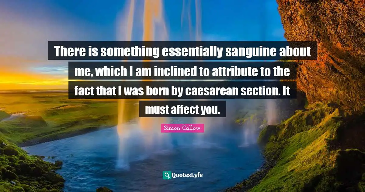 There is something essentially sanguine about me, which I am inclined to attribute to the fact that I was born by caesarean section. It must affect you.