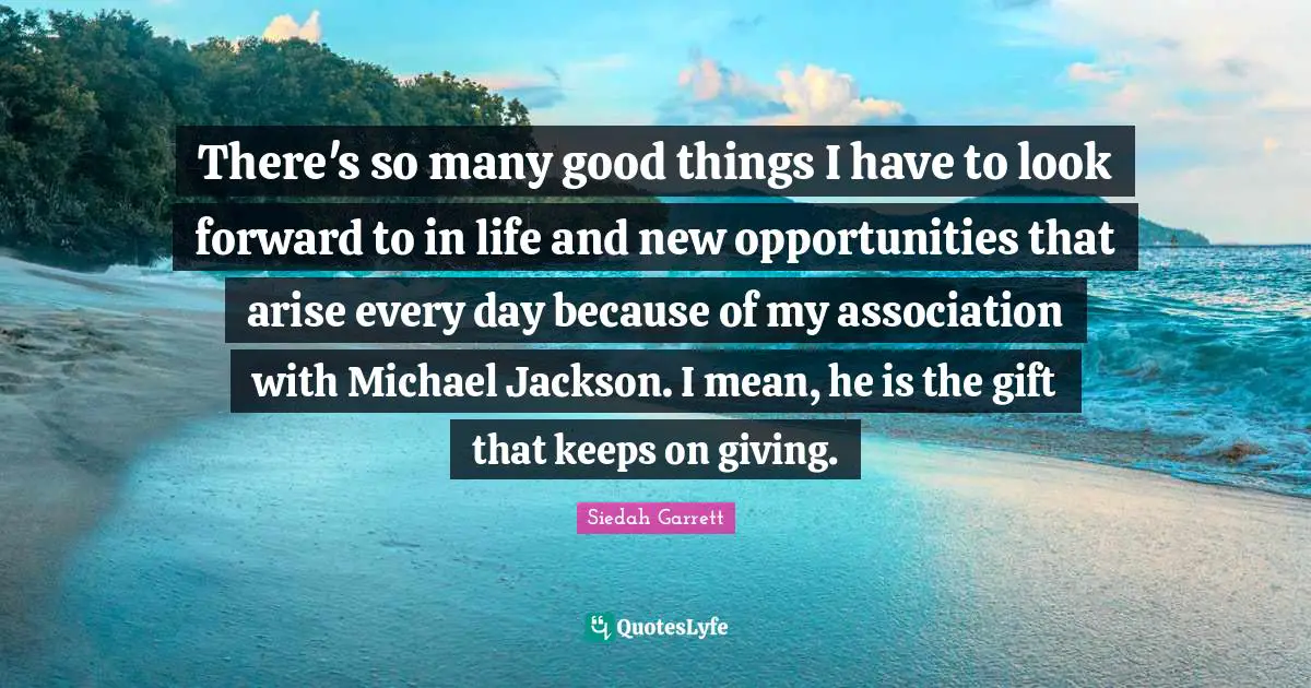 There's so many good things I have to look forward to in life and new opportunities that arise every day because of my association with Michael Jackson. I mean, he is the gift that keeps on giving.