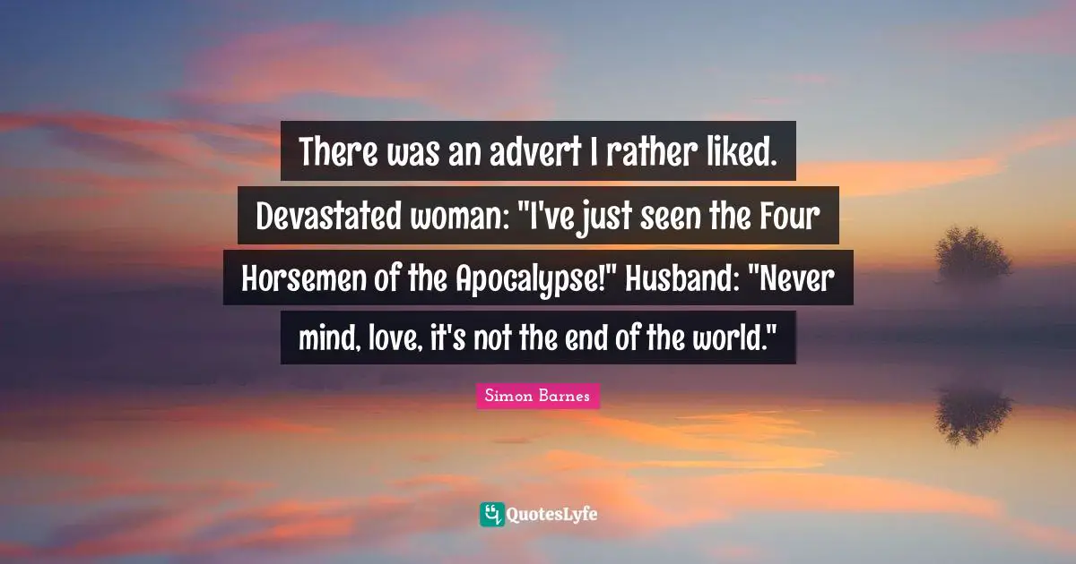 Horsemen Quotes: "There was an advert I rather liked. Devastated woman: "I've just seen the Four Horsemen of the Apocalypse!" Husband: "Never mind, love, it's not the end of the world.""