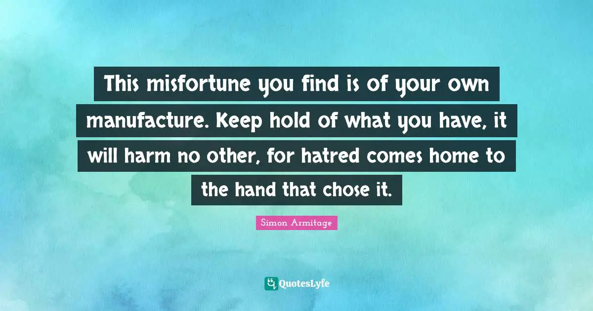 This misfortune you find is of your own manufacture. Keep hold of what you have, it will harm no other, for hatred comes home to the hand that chose it.